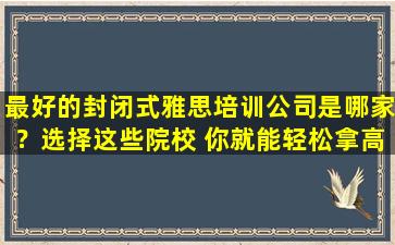 最好的封闭式雅思培训公司是哪家？选择这些院校 你就能轻松拿高分！